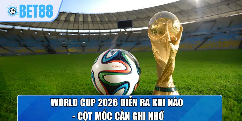 World Cup 2026 diễn ra khi nào - Cột mốc cần ghi nhớ